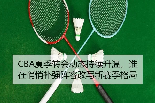CBA夏季转会动态持续升温，谁在悄悄补强阵容改写新赛季格局